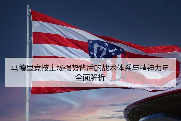马德里竞技主场强势背后的战术体系与精神力量全面解析