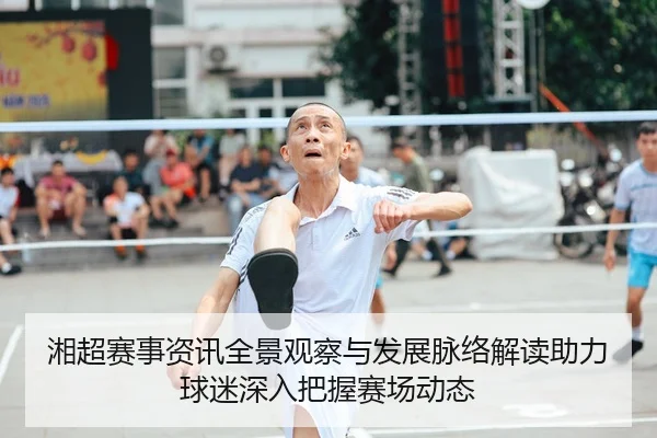 湘超赛事资讯全景观察与发展脉络解读助力球迷深入把握赛场动态