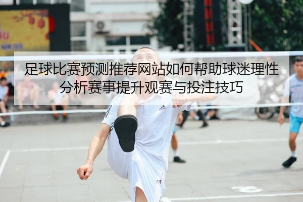足球比赛预测推荐网站如何帮助球迷理性分析赛事提升观赛与投注技巧