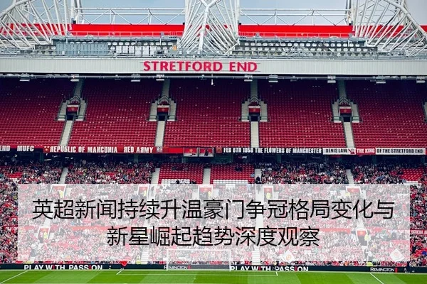 英超新闻持续升温豪门争冠格局变化与新星崛起趋势深度观察