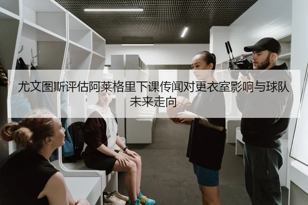 尤文图斯评估阿莱格里下课传闻对更衣室影响与球队未来走向