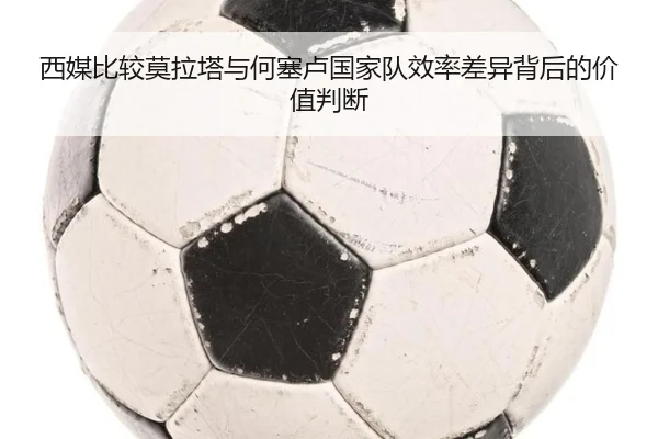 西媒比较莫拉塔与何塞卢国家队效率差异背后的价值判断